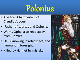 Polonius
• The Lord Chamberlain of
Claudius’s court.
• Father of Laertes and Ophelia.
• Warns Ophelia to keep away
from Hamlet.
• He is knowing in retrospect, and
ignorant in foresight.
• Killed by Hamlet by mistake.
 