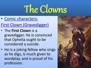 The Clowns
• Comic characters:
First Clown (Gravedigger)
• The First Clown is a
gravedigger. He is convinced
that Ophelia ought to be
considered a suicide.
• He is a joking fellow who sings
as he digs, is much given to
wordplay, and is proud of his
profession.
 