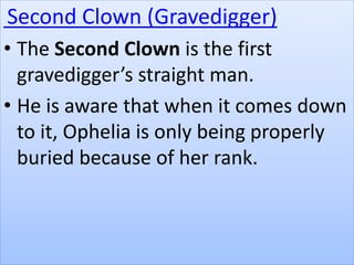 Second Clown (Gravedigger)
• The Second Clown is the first
gravedigger’s straight man.
• He is aware that when it comes down
to it, Ophelia is only being properly
buried because of her rank.
 