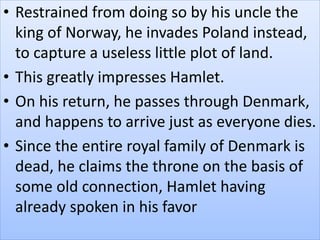 • Restrained from doing so by his uncle the
king of Norway, he invades Poland instead,
to capture a useless little plot of land.
• This greatly impresses Hamlet.
• On his return, he passes through Denmark,
and happens to arrive just as everyone dies.
• Since the entire royal family of Denmark is
dead, he claims the throne on the basis of
some old connection, Hamlet having
already spoken in his favor
 
