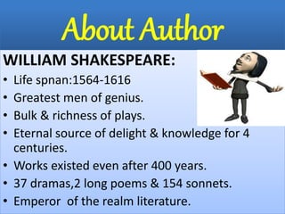 About Author
WILLIAM SHAKESPEARE:
• Life spnan:1564-1616
• Greatest men of genius.
• Bulk & richness of plays.
• Eternal source of delight & knowledge for 4
centuries.
• Works existed even after 400 years.
• 37 dramas,2 long poems & 154 sonnets.
• Emperor of the realm literature.
 