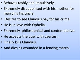 • Behaves rashly and impulsively.
• Extremely disappointed with his mother for
marrying his uncle.
• Desires to see Claudius pay for his crime
• He is in love with Ophelia.
• Extremely philosophical and contemplative.
• He accepts the duel with Laertes .
• Finally kills Claudius.
• And dies as wounded in a fencing match.
 