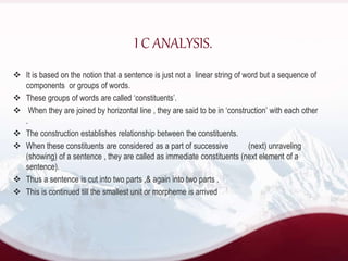  It is based on the notion that a sentence is just not a linear string of word but a sequence of
components or groups of words.
 These groups of words are called ‘constituents’.
 When they are joined by horizontal line , they are said to be in ‘construction’ with each other
.
 The construction establishes relationship between the constituents.
 When these constituents are considered as a part of successive (next) unraveling
(showing) of a sentence , they are called as immediate constituents (next element of a
sentence).
 Thus a sentence is cut into two parts ,& again into two parts .
 This is continued till the smallest unit or morpheme is arrived
I C ANALYSIS.
 