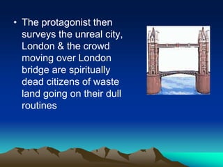 • The protagonist then
surveys the unreal city,
London & the crowd
moving over London
bridge are spiritually
dead citizens of waste
land going on their dull
routines
 