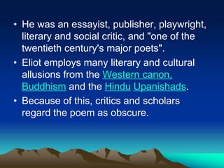 • He was an essayist, publisher, playwright,
literary and social critic, and "one of the
twentieth century's major poets".
• Eliot employs many literary and cultural
allusions from the Western canon,
Buddhism and the Hindu Upanishads.
• Because of this, critics and scholars
regard the poem as obscure.
 