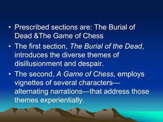 • Prescribed sections are: The Burial of
Dead &The Game of Chess
• The first section, The Burial of the Dead,
introduces the diverse themes of
disillusionment and despair.
• The second, A Game of Chess, employs
vignettes of several characters—
alternating narrations—that address those
themes experientially.
 