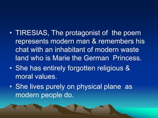 • TIRESIAS, The protagonist of the poem
represents modern man & remembers his
chat with an inhabitant of modern waste
land who is Marie the German Princess.
• She has entirely forgotten religious &
moral values.
• She lives purely on physical plane as
modern people do.
 