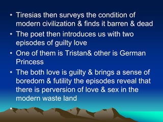 • Tiresias then surveys the condition of
modern civilization & finds it barren & dead
• The poet then introduces us with two
episodes of guilty love
• One of them is Tristan& other is German
Princess
• The both love is guilty & brings a sense of
boredom & futility the episodes reveal that
there is perversion of love & sex in the
modern waste land
•
 