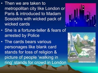 • Then we are taken to
metropolitan city like London or
Paris & introduced to Madam
Sosostris with wicked pack of
wicked cards
• She is a fortune-teller & fears of
arrested by Police
• The cards bears various
personages like blank card
stands for loss of religion &
picture of people ‘walking in
ring’ stands for crowd in London
 