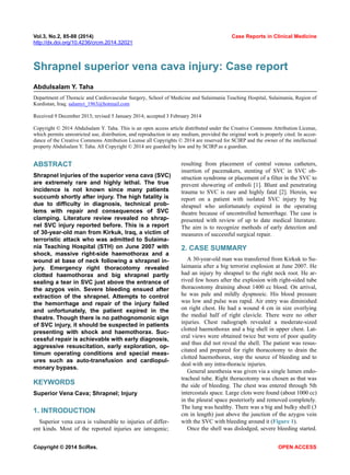 Vol.3, No.2, 85-88 (2014) Case Reports in Clinical Medicine 
http://dx.doi.org/10.4236/crcm.2014.32021 
Shrapnel superior vena cava injury: Case report Abdulsalam Y. Taha 
Department of Thoracic and Cardiovascular Surgery, School of Medicine and Sulaimania Teaching Hospital, Sulaimania, Region of Kurdistan, Iraq; salamyt_1963@hotmail.com Received 9 December 2013; revised 5 January 2014; accepted 3 February 2014 
Copyright © 2014 Abdulsalam Y. Taha. This is an open access article distributed under the Creative Commons Attribution License, which permits unrestricted use, distribution, and reproduction in any medium, provided the original work is properly cited. In accor- dance of the Creative Commons Attribution License all Copyrights © 2014 are reserved for SCIRP and the owner of the intellectual property Abdulsalam Y. Taha. All Copyright © 2014 are guarded by law and by SCIRP as a guardian. ABSTRACT Shrapnel injuries of the superior vena cava (SVC) are extremely rare and highly lethal. The true incidence is not known since many patients succumb shortly after injury. The high fatality is due to difficulty in diagnosis, technical prob- lems with repair and consequences of SVC clamping. Literature review revealed no shrap- nel SVC injury reported before. This is a report of 30-year-old man from Kirkuk, Iraq, a victim of terroristic attack who was admitted to Sulaima- nia Teaching Hospital (STH) on June 2007 with shock, massive right-side haemothorax and a wound at base of neck following a shrapnel in- jury. Emergency right thoracotomy revealed clotted haemothorax and big shrapnel partly sealing a tear in SVC just above the entrance of the azygos vein. Severe bleeding ensued after extraction of the shrapnel. Attempts to control the hemorrhage and repair of the injury failed and unfortunately, the patient expired in the theatre. Though there is no pathognomonic sign of SVC injury, it should be suspected in patients presenting with shock and haemothorax. Suc- cessful repair is achievable with early diagnosis, aggressive resuscitation, early exploration, op- timum operating conditions and special meas- ures such as auto-transfusion and cardiopul- monary bypass. KEYWORDS Superior Vena Cava; Shrapnel; Injury 1. INTRODUCTION 
Superior vena cava is vulnerable to injuries of differ- ent kinds. Most of the reported injuries are iatrogenic; resulting from placement of central venous catheters, insertion of pacemakers, stenting of SVC in SVC ob- struction syndrome or placement of a filter in the SVC to prevent showering of emboli [1]. Blunt and penetrating trauma to SVC is rare and highly fatal [2]. Herein, we report on a patient with isolated SVC injury by big shrapnel who unfortunately expired in the operating theatre because of uncontrolled hemorrhage. The case is presented with review of up to date medical literature. The aim is to recognize methods of early detection and measures of successful surgical repair. 2. CASE SUMMARY A 30-year-old man was transferred from Kirkuk to Su- laimania after a big terrorist explosion at June 2007. He had an injury by shrapnel to the right neck root. He ar- rived few hours after the explosion with right-sided tube thoracostomy draining about 1400 cc blood. On arrival, he was pale and mildly dyspnoeic. His blood pressure was low and pulse was rapid. Air entry was diminished on right chest. He had a wound 4 cm in size overlying the medial half of right clavicle. There were no other injuries. Chest radiograph revealed a moderate-sized clotted haemothorax and a big shell in upper chest. Lat- eral views were obtained twice but were of poor quality and thus did not reveal the shell. The patient was resus- citated and prepared for right thoracotomy to drain the clotted haemothorax, stop the source of bleeding and to deal with any intra-thoracic injuries. 
General anesthesia was given via a single lumen endo- tracheal tube. Right thoracotomy was chosen as that was the side of bleeding. The chest was entered through 5th intercostals space. Large clots were found (about 1000 cc) in the pleural space posteriorly and removed completely. The lung was healthy. There was a big and bulky shell (3 cm in length) just above the junction of the azygos vein with the SVC with bleeding around it (Figure 1). Once the shell was dislodged, severe bleeding started. Copyright © 2014 SciRes. OPEN ACCESS 
 