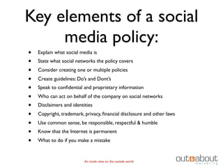 Key elements of a social
     media policy:
•   Explain what social media is
•   State what social networks the policy covers
•   Consider creating one or multiple policies
•   Create guidelines: Do’s and Dont’s
•   Speak to conﬁdential and proprietary information
•   Who can act on behalf of the company on social networks
•   Disclaimers and identities
•   Copyright, trademark, privacy, ﬁnancial disclosure and other laws
•   Use common sense, be responsible, respectful & humble
•   Know that the Internet is permanent
•   What to do if you make a mistake


                          An inside view on the outside world
 