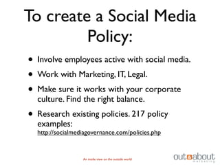 To create a Social Media
         Policy:
• Involve employees active with social media.
• Work with Marketing, IT, Legal.
• Make sure it works with your corporate
  culture. Find the right balance.
• Research existing policies. 217 policy
  examples:
  http://socialmediagovernance.com/policies.php


                  An inside view on the outside world
 