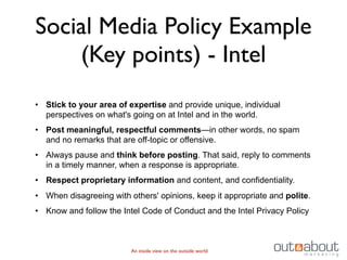 Social Media Policy Example
    (Key points) - Intel
• Stick to your area of expertise and provide unique, individual
  perspectives on what's going on at Intel and in the world.
• Post meaningful, respectful comments—in other words, no spam
  and no remarks that are off-topic or offensive.
• Always pause and think before posting. That said, reply to comments
  in a timely manner, when a response is appropriate.
• Respect proprietary information and content, and confidentiality.
• When disagreeing with others' opinions, keep it appropriate and polite.
• Know and follow the Intel Code of Conduct and the Intel Privacy Policy



                         An inside view on the outside world
 