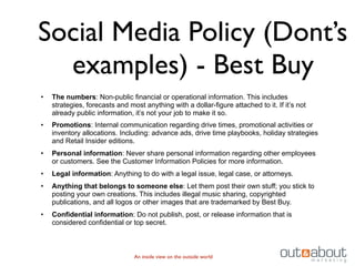 Social Media Policy (Dont’s
  examples) - Best Buy
•   The numbers: Non-public financial or operational information. This includes
    strategies, forecasts and most anything with a dollar-figure attached to it. If it’s not
    already public information, it’s not your job to make it so.
•   Promotions: Internal communication regarding drive times, promotional activities or
    inventory allocations. Including: advance ads, drive time playbooks, holiday strategies
    and Retail Insider editions.
•   Personal information: Never share personal information regarding other employees
    or customers. See the Customer Information Policies for more information.
•   Legal information: Anything to do with a legal issue, legal case, or attorneys.
•   Anything that belongs to someone else: Let them post their own stuff; you stick to
    posting your own creations. This includes illegal music sharing, copyrighted
    publications, and all logos or other images that are trademarked by Best Buy.
•   Confidential information: Do not publish, post, or release information that is
    considered confidential or top secret.



                                An inside view on the outside world
 