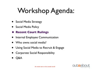 Workshop Agenda:
• Social Media Strategy
• Social Media Policy
• Recent Court Rulings
• Internal Employee Communication
• Who owns social media?
• Using Social Media to Recruit & Engage
• Corporate Social Responsibility
• Q&A
                 An inside view on the outside world
 