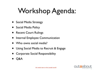 Workshop Agenda:
•   Social Media Strategy
•   Social Media Policy
•   Recent Court Rulings
•   Internal Employee Communication
•   Who owns social media?
•   Using Social Media to Recruit & Engage
•   Corporate Social Responsibility
•   Q&A

                   An inside view on the outside world
 