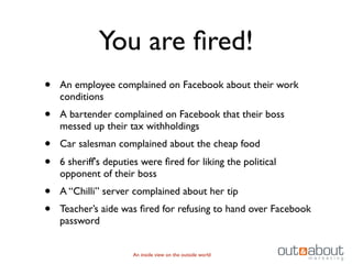 You are ﬁred!
•   An employee complained on Facebook about their work
    conditions
•   A bartender complained on Facebook that their boss
    messed up their tax withholdings
•   Car salesman complained about the cheap food
•   6 sheriff's deputies were ﬁred for liking the political
    opponent of their boss
•   A “Chilli” server complained about her tip
•   Teacher’s aide was ﬁred for refusing to hand over Facebook
    password


                      An inside view on the outside world
 