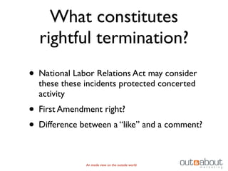 What constitutes
  rightful termination?
• National Labor Relations Act may consider
  these these incidents protected concerted
  activity
• First Amendment right?
• Difference between a “like” and a comment?

              An inside view on the outside world
 