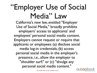 “Employer Use of Social
     Media” Law
 California's new law, entitled "Employer
  Use of Social Media," broadly prohibits
   employers' access to applicants' and
employees' personal social media content.
Employers cannot request or require that
applicants or employees: (a) disclose social
    media log-in credentials; (b) access
 personal social media in the employer's
   presence, i.e., allow the employer to
    "shoulder surf;" or (c) "divulge any
      personal social media content."
               An inside view on the outside world
 