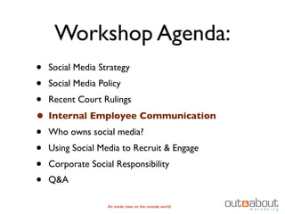 Workshop Agenda:
• Social Media Strategy
• Social Media Policy
• Recent Court Rulings
• Internal Employee Communication
• Who owns social media?
• Using Social Media to Recruit & Engage
• Corporate Social Responsibility
• Q&A
               An inside view on the outside world
 