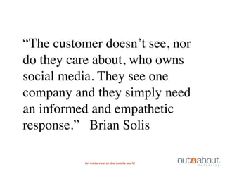 “The customer doesn’t see, nor
do they care about, who owns
social media. They see one
company and they simply need
an informed and empathetic
response.” Brian Solis

           An inside view on the outside world
 