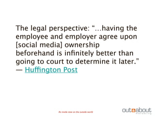 The legal perspective: “…having the
employee and employer agree upon
[social media] ownership
beforehand is inﬁnitely better than
going to court to determine it later.”
— Huffington Post




             An inside view on the outside world
 