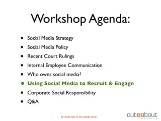 Workshop Agenda:
• Social Media Strategy
• Social Media Policy
• Recent Court Rulings
• Internal Employee Communication
• Who owns social media?
• Using Social Media to Recruit & Engage
• Corporate Social Responsibility
• Q&A
              An inside view on the outside world
 