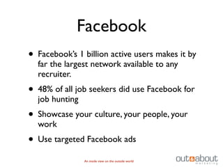 Facebook
• Facebook’s 1 billion active users makes it by
  far the largest network available to any
  recruiter.
• 48% of all job seekers did use Facebook for
  job hunting
• Showcase your culture, your people, your
  work
• Use targeted Facebook ads
                An inside view on the outside world
 