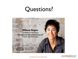 Questions?


      Milena Regos
      Out&About Marketing
milena@outandaboutmarketing.com
      Twitter: @milenaregos




              An inside view on the outside world
 