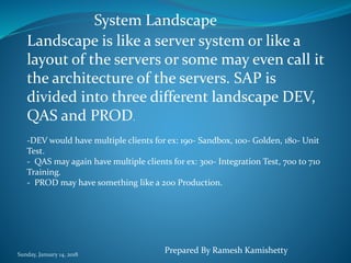 Sunday, January 14, 2018
Landscape is like a server system or like a
layout of the servers or some may even call it
the architecture of the servers. SAP is
divided into three different landscape DEV,
QAS and PROD.
-DEV would have multiple clients for ex: 190- Sandbox, 100- Golden, 180- Unit
Test.
- QAS may again have multiple clients for ex: 300- Integration Test, 700 to 710
Training.
- PROD may have something like a 200 Production.
System Landscape
Prepared By Ramesh Kamishetty
 