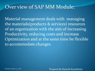 Sunday, January 14, 2018
Over view of SAP MM Module:
Material management deals with managing
the materials(products & services) resources
of an organization with the aim of increasing
Productivity, reducing costs and increase
Optimization and at the same time be flexible
to accommodate changes.
Prepared By Ramesh Kamishetty
 