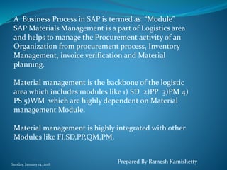 Sunday, January 14, 2018
A Business Process in SAP is termed as “Module”
SAP Materials Management is a part of Logistics area
and helps to manage the Procurement activity of an
Organization from procurement process, Inventory
Management, invoice verification and Material
planning.
Material management is the backbone of the logistic
area which includes modules like 1) SD 2)PP 3)PM 4)
PS 5)WM which are highly dependent on Material
management Module.
Material management is highly integrated with other
Modules like FI,SD,PP,QM,PM.
Prepared By Ramesh Kamishetty
 