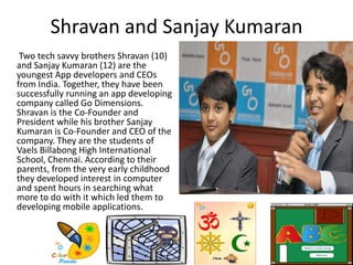 Shravan and Sanjay Kumaran
Two tech savvy brothers Shravan (10)
and Sanjay Kumaran (12) are the
youngest App developers and CEOs
from India. Together, they have been
successfully running an app developing
company called Go Dimensions.
Shravan is the Co-Founder and
President while his brother Sanjay
Kumaran is Co-Founder and CEO of the
company. They are the students of
Vaels Billabong High International
School, Chennai. According to their
parents, from the very early childhood
they developed interest in computer
and spent hours in searching what
more to do with it which led them to
developing mobile applications.
 
