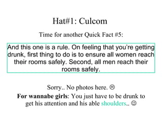 Hat#1: Culcom  Time for another Quick Fact #5: Sorry.. No photos here.   For wannabe girls : You just have to be drunk to get his attention and his able  shoulders ..   And this one is a rule. On feeling that you’re getting drunk, first thing to do is to ensure all women reach their rooms safely. Second, all men reach their rooms safely. 