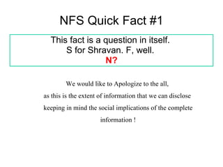 NFS Quick Fact #1 This fact is a question in itself.  S for Shravan. F, well.  N? We would like to Apologize to the all,  as this is the extent of information that we can disclose  keeping in mind the social implications of the complete information ! 