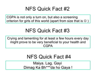 NFS Quick Fact #2 NFS Quick Fact #3 NFS Quick Fact #4 Maiya. Lag. Gayi  Dimag Ka Bh***da ho Gaya ! Crying and lamenting for at least a few hours every day might prove to be very beneficial to your health and CGPA CGPA is not only a turn on, but also a screening criterion for girls of this world (apart from size that is    ) 