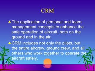 CRM The application of personal and team management concepts to enhance the safe operation of aircraft, both on the ground and in the air. CRM includes not only the pilots, but the entire aircrew, ground crew, and all others who work together to operate the aircraft safely. 