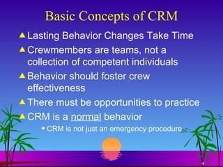 Basic Concepts of CRM Lasting Behavior Changes Take Time Crewmembers are teams, not a collection of competent individuals Behavior should foster crew effectiveness There must be opportunities to practice CRM is a  normal  behavior CRM is not just an emergency procedure 
