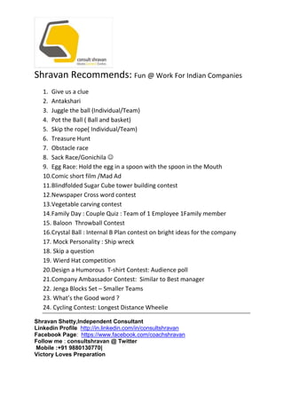 Shravan Recommends: Fun @ Work For Indian Companies
1. Give us a clue
2. Antakshari
3. Juggle the ball (Individual/Team)
4. Pot the Ball ( Ball and basket)
5. Skip the rope( Individual/Team)
6. Treasure Hunt
7. Obstacle race
8. Sack Race/Gonichila 
9. Egg Race: Hold the egg in a spoon with the spoon in the Mouth
10.Comic short film /Mad Ad
11.Blindfolded Sugar Cube tower building contest
12.Newspaper Cross word contest
13.Vegetable carving contest
14.Family Day : Couple Quiz : Team of 1 Employee 1Family member
15. Baloon Throwball Contest
16.Crystal Ball : Internal B Plan contest on bright ideas for the company
17. Mock Personality : Ship wreck
18. Skip a question
19. Wierd Hat competition
20.Design a Humorous T-shirt Contest: Audience poll
21.Company Ambassador Contest: Similar to Best manager
22. Jenga Blocks Set – Smaller Teams
23. What’s the Good word ?
24. Cycling Contest: Longest Distance Wheelie
Shravan Shetty,Independent Consultant
Linkedin Profile http://in.linkedin.com/in/consultshravan
Facebook Page: https://www.facebook.com/coachshravan
Follow me : consultshravan @ Twitter
Mobile :+91 9880130770|
Victory Loves Preparation
 