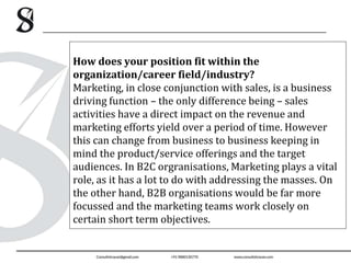 How does your position fit within the
organization/career field/industry?
Marketing, in close conjunction with sales, is a business
driving function – the only difference being – sales
activities have a direct impact on the revenue and
marketing efforts yield over a period of time. However
this can change from business to business keeping in
mind the product/service offerings and the target
audiences. In B2C orgranisations, Marketing plays a vital
role, as it has a lot to do with addressing the masses. On
the other hand, B2B organisations would be far more
focussed and the marketing teams work closely on
certain short term objectives.
 