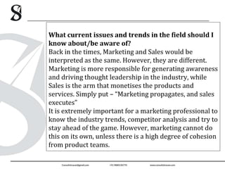 What current issues and trends in the field should I
know about/be aware of?
Back in the times, Marketing and Sales would be
interpreted as the same. However, they are different.
Marketing is more responsible for generating awareness
and driving thought leadership in the industry, while
Sales is the arm that monetises the products and
services. Simply put – “Marketing propagates, and sales
executes”
It is extremely important for a marketing professional to
know the industry trends, competitor analysis and try to
stay ahead of the game. However, marketing cannot do
this on its own, unless there is a high degree of cohesion
from product teams.
 