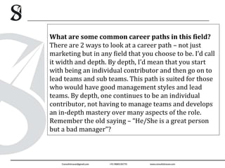 What are some common career paths in this field?
There are 2 ways to look at a career path – not just
marketing but in any field that you choose to be. I’d call
it width and depth. By depth, I’d mean that you start
with being an individual contributor and then go on to
lead teams and sub teams. This path is suited for those
who would have good management styles and lead
teams. By depth, one continues to be an individual
contributor, not having to manage teams and develops
an in-depth mastery over many aspects of the role.
Remember the old saying – “He/She is a great person
but a bad manager”?
 