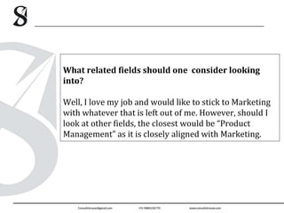 What related fields should one consider looking
into?
Well, I love my job and would like to stick to Marketing
with whatever that is left out of me. However, should I
look at other fields, the closest would be “Product
Management” as it is closely aligned with Marketing.
 
