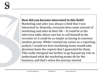 How did you become interested in this field?
Marketing and sales was always a field that I was
interested in. Honestly, everyone does some amount of
marketing and sales in their life – It could be at the
interview table where one has to sell himself to the
recruiter or it could be as simple as having to convince
another person. While I started my career as a reporting
analyst, I would see how marketing teams would take
decisions basis the reports that I generated for them.
This really intrigued me further to go beyond my role to
understand what the marketing teams do for the
business, and that’s when the journey started.
 
