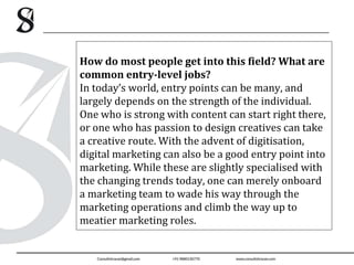How do most people get into this field? What are
common entry-level jobs?
In today’s world, entry points can be many, and
largely depends on the strength of the individual.
One who is strong with content can start right there,
or one who has passion to design creatives can take
a creative route. With the advent of digitisation,
digital marketing can also be a good entry point into
marketing. While these are slightly specialised with
the changing trends today, one can merely onboard
a marketing team to wade his way through the
marketing operations and climb the way up to
meatier marketing roles.
 