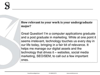 How relevant to your work is your undergraduate
major?
Great Question! I’m a computer applications graduate
and a post graduate in marketing. While at one point it
seems irrelevant, technology touches us every day in
our life today, bringing in a fair bit of relevance. It
helps me manage our digital assets and the
technology that drives it – websites, social media
marketing, SEO/SEM, to call out a few important
ones.
 