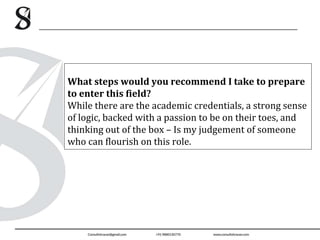 What steps would you recommend I take to prepare
to enter this field?
While there are the academic credentials, a strong sense
of logic, backed with a passion to be on their toes, and
thinking out of the box – Is my judgement of someone
who can flourish on this role.
 