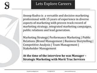 Lets Explore Careers
Anoop Kudva is a versatile and decisive marketing
professional with 15 years of experience in diverse
aspects of marketing with proven track record of
marketing strategy, integrated marketing campaigns,
public relations and lead generation.
Marketing Strategy| Performance Marketing | Public
Relations |Brand Management | Business Storytelling |
Competitive Analysis | Team Management |
Stakeholder Management
At the time of the interview he was Manager –
Strategic Marketing with Merit Trac Services
 