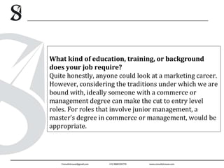What kind of education, training, or background
does your job require?
Quite honestly, anyone could look at a marketing career.
However, considering the traditions under which we are
bound with, ideally someone with a commerce or
management degree can make the cut to entry level
roles. For roles that involve junior management, a
master’s degree in commerce or management, would be
appropriate.
 