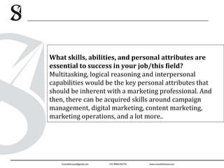 What skills, abilities, and personal attributes are
essential to success in your job/this field?
Multitasking, logical reasoning and interpersonal
capabilities would be the key personal attributes that
should be inherent with a marketing professional. And
then, there can be acquired skills around campaign
management, digital marketing, content marketing,
marketing operations, and a lot more..
 